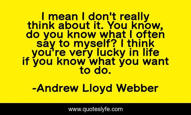 I mean I don't really think about it. You know, do you know what I often say to myself? I think you're very lucky in life if you know what you want to do.