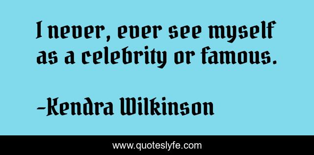 I never, ever see myself as a celebrity or famous.