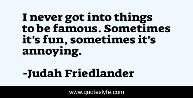 I never got into things to be famous. Sometimes it's fun, sometimes it's annoying.