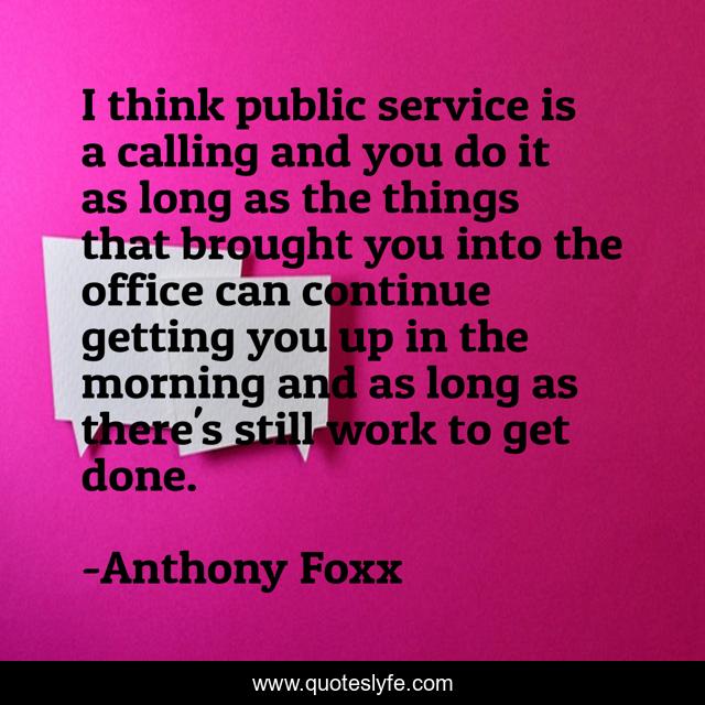 I think public service is a calling and you do it as long as the things that brought you into the office can continue getting you up in the morning and as long as there's still work to get done.