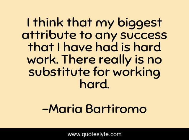 I think that my biggest attribute to any success that I have had is hard work. There really is no substitute for working hard.