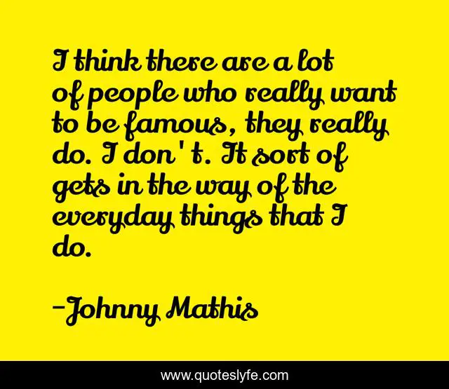 I think there are a lot of people who really want to be famous, they really do. I don't. It sort of gets in the way of the everyday things that I do.