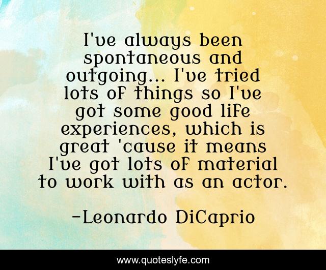 I've always been spontaneous and outgoing... I've tried lots of things so I've got some good life experiences, which is great 'cause it means I've got lots of material to work with as an actor.