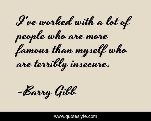 I've worked with a lot of people who are more famous than myself who are terribly insecure.