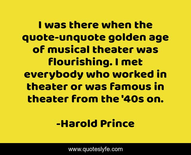 I was there when the quote-unquote golden age of musical theater was flourishing. I met everybody who worked in theater or was famous in theater from the '40s on.
