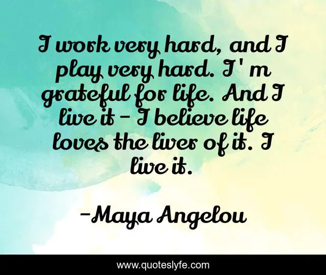 I work very hard, and I play very hard. I'm grateful for life. And I live it - I believe life loves the liver of it. I live it.