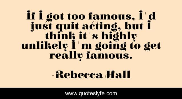 If I got too famous, I'd just quit acting, but I think it's highly unlikely I'm going to get really famous.