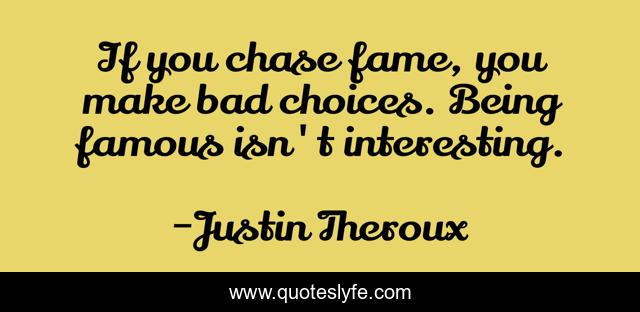 If you chase fame, you make bad choices. Being famous isn't interesting.
