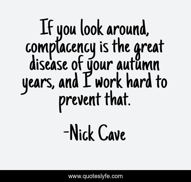 If you look around, complacency is the great disease of your autumn years, and I work hard to prevent that.