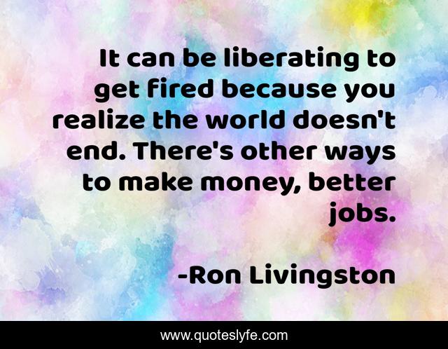 It can be liberating to get fired because you realize the world doesn't end. There's other ways to make money, better jobs.