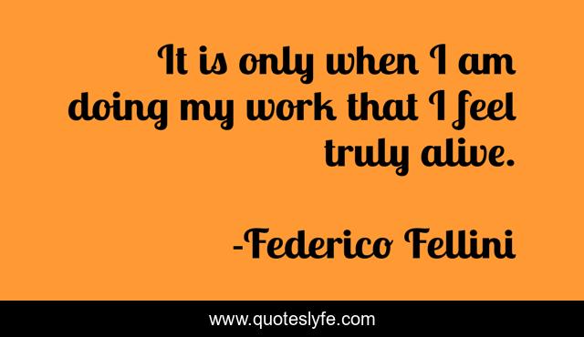 It is only when I am doing my work that I feel truly alive.
