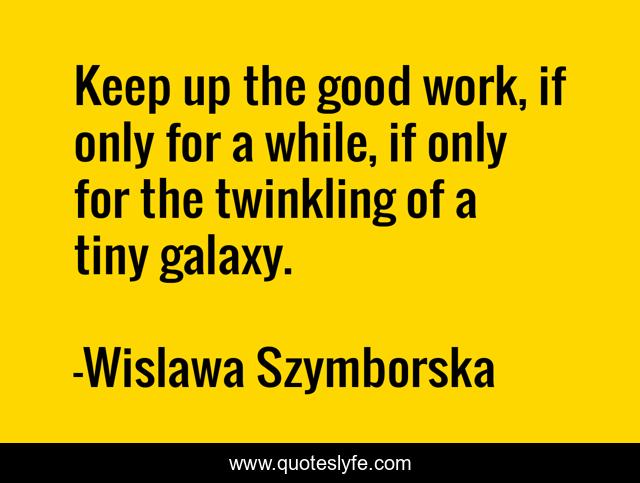 Keep up the good work, if only for a while, if only for the twinkling of a tiny galaxy.