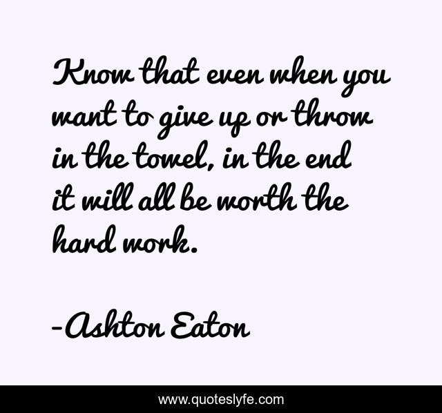 Know that even when you want to give up or throw in the towel, in the end it will all be worth the hard work.