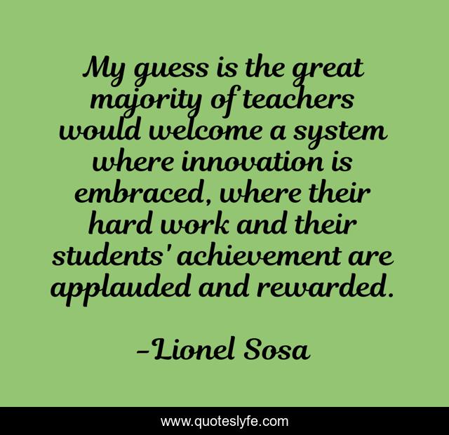 My guess is the great majority of teachers would welcome a system where innovation is embraced, where their hard work and their students' achievement are applauded and rewarded.