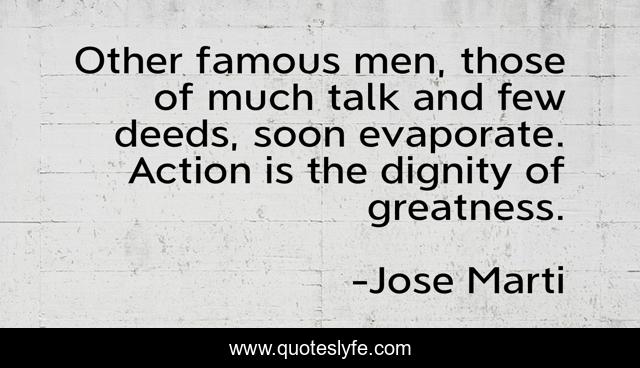 Other famous men, those of much talk and few deeds, soon evaporate. Action is the dignity of greatness.