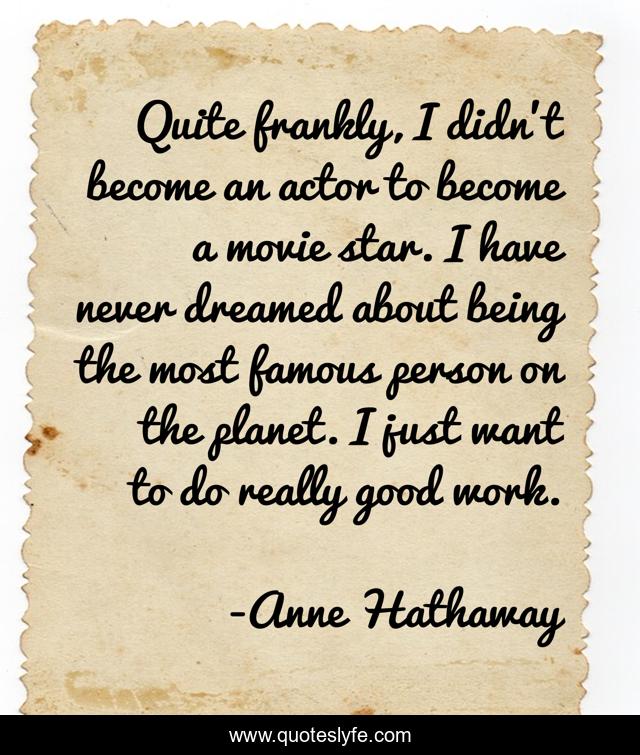 Quite frankly, I didn't become an actor to become a movie star. I have never dreamed about being the most famous person on the planet. I just want to do really good work.