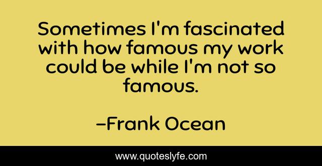 Sometimes I'm fascinated with how famous my work could be while I'm not so famous.