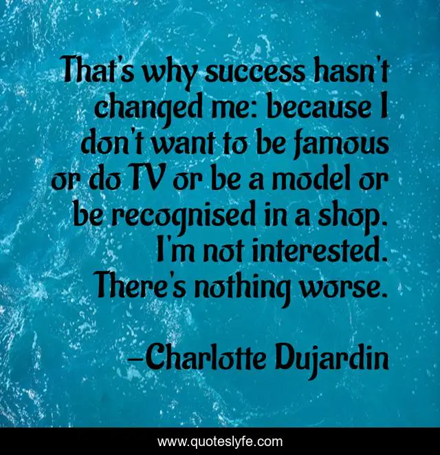 That's why success hasn't changed me: because I don't want to be famous or do TV or be a model or be recognised in a shop. I'm not interested. There's nothing worse.