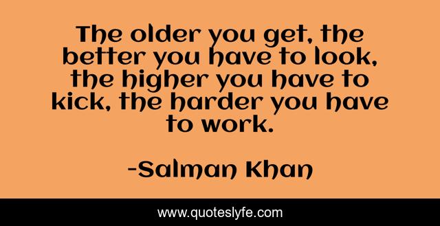 The older you get, the better you have to look, the higher you have to kick, the harder you have to work.