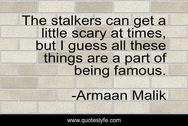 The stalkers can get a little scary at times, but I guess all these things are a part of being famous.