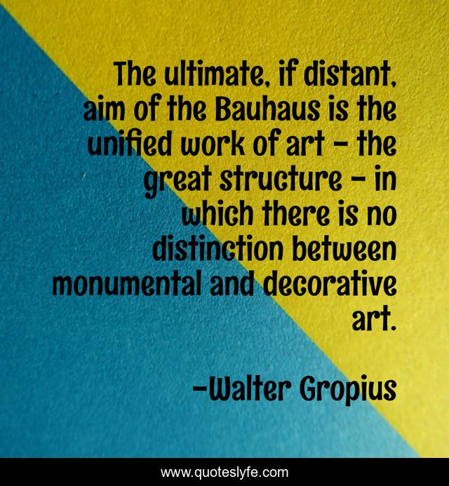 The ultimate, if distant, aim of the Bauhaus is the unified work of art - the great structure - in which there is no distinction between monumental and decorative art.