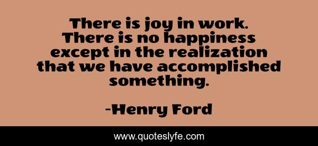 There is joy in work. There is no happiness except in the realization that we have accomplished something.