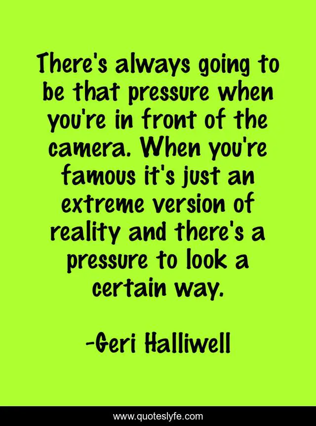 There's always going to be that pressure when you're in front of the camera. When you're famous it's just an extreme version of reality and there's a pressure to look a certain way.