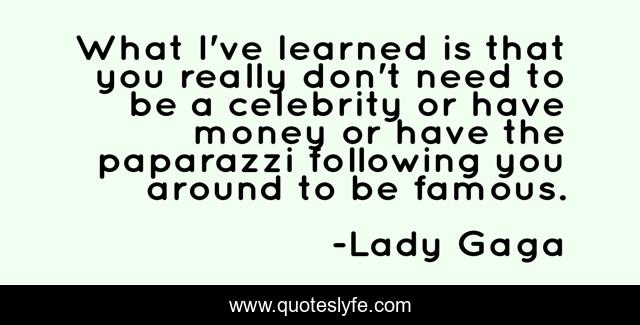What I've learned is that you really don't need to be a celebrity or have money or have the paparazzi following you around to be famous.