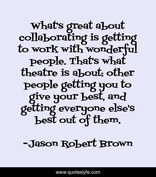 What's great about collaborating is getting to work with wonderful people. That's what theatre is about: other people getting you to give your best, and getting everyone else's best out of them.