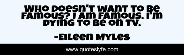 Who doesn't want to be famous? I am famous. I'm dying to be on TV.
