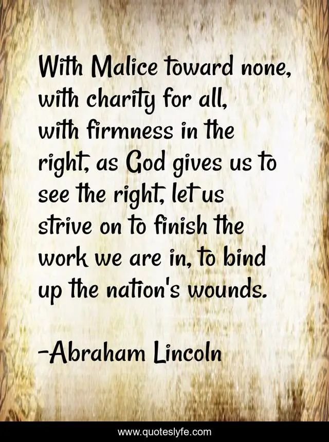 With Malice toward none, with charity for all, with firmness in the right, as God gives us to see the right, let us strive on to finish the work we are in, to bind up the nation's wounds.