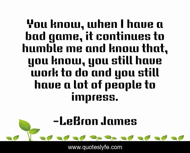You know, when I have a bad game, it continues to humble me and know that, you know, you still have work to do and you still have a lot of people to impress.