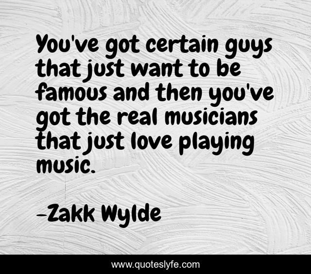 You've got certain guys that just want to be famous and then you've got the real musicians that just love playing music.