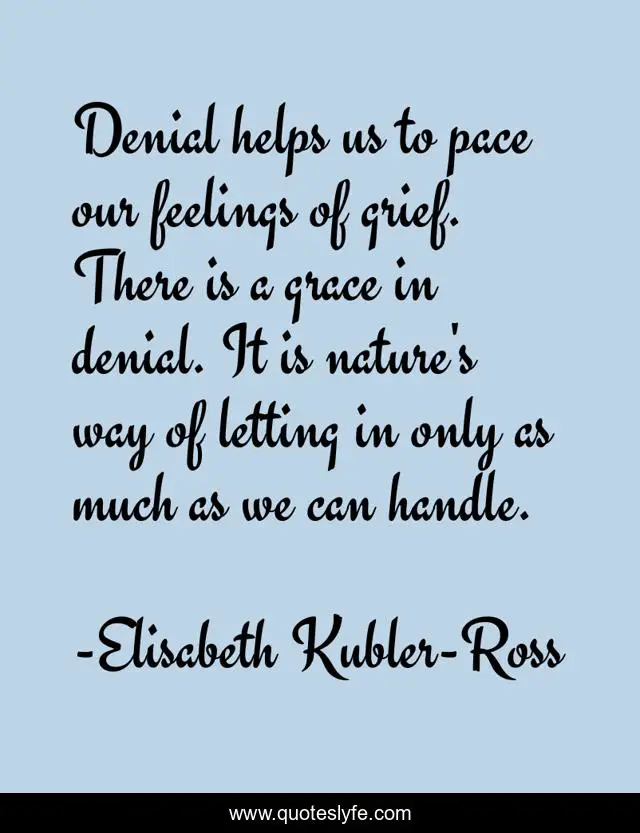 Denial helps us to pace our feelings of grief. There is a grace in denial. It is nature's way of letting in only as much as we can handle.