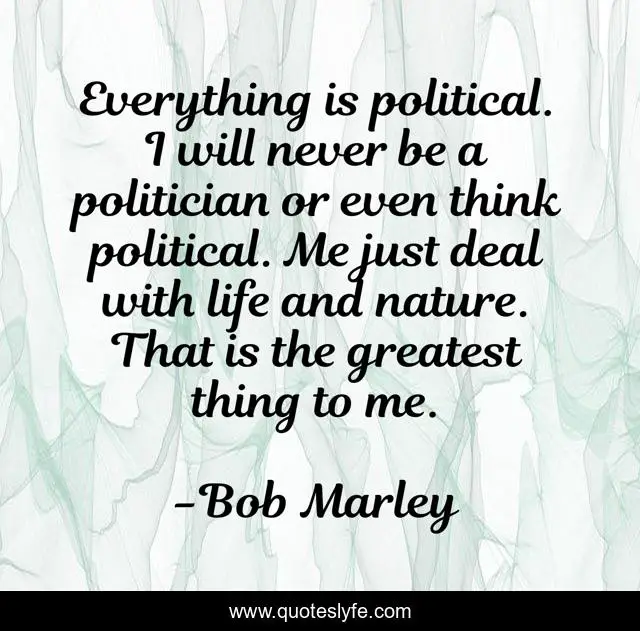 Everything is political. I will never be a politician or even think political. Me just deal with life and nature. That is the greatest thing to me.