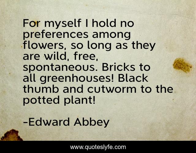 For myself I hold no preferences among flowers, so long as they are wild, free, spontaneous. Bricks to all greenhouses! Black thumb and cutworm to the potted plant!