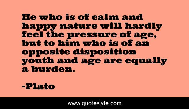 He who is of calm and happy nature will hardly feel the pressure of age, but to him who is of an opposite disposition youth and age are equally a burden.