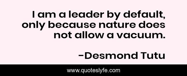 I am a leader by default, only because nature does not allow a vacuum.