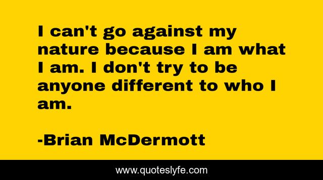 I can't go against my nature because I am what I am. I don't try to be anyone different to who I am.