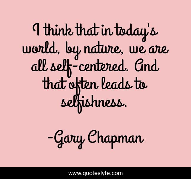 I think that in today's world, by nature, we are all self-centered. And that often leads to selfishness.