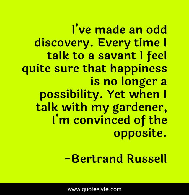I've made an odd discovery. Every time I talk to a savant I feel quite sure that happiness is no longer a possibility. Yet when I talk with my gardener, I'm convinced of the opposite.
