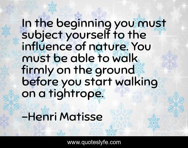 In the beginning you must subject yourself to the influence of nature. You must be able to walk firmly on the ground before you start walking on a tightrope.