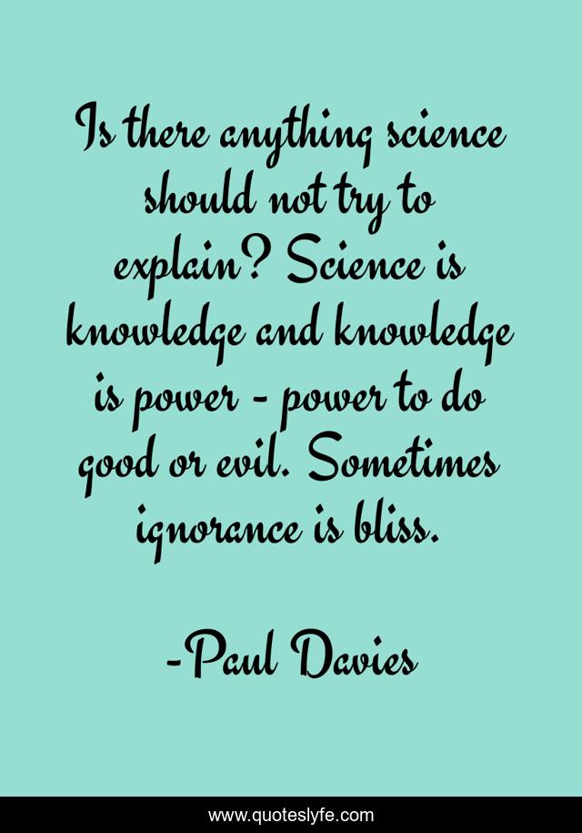 Is there anything science should not try to explain? Science is knowledge and knowledge is power - power to do good or evil. Sometimes ignorance is bliss.