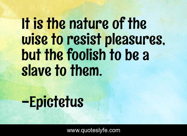 It is the nature of the wise to resist pleasures, but the foolish to be a slave to them.