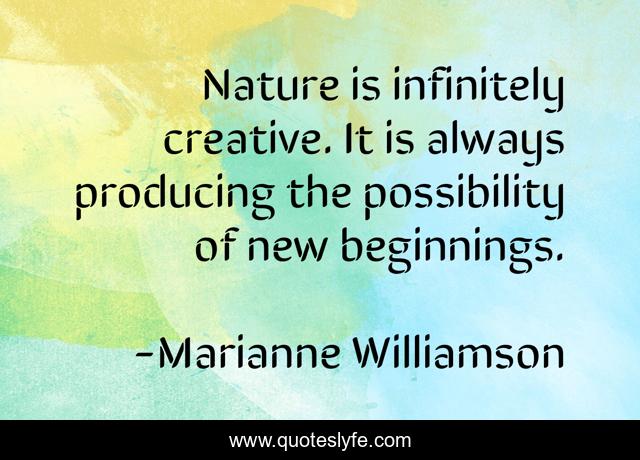 Nature is infinitely creative. It is always producing the possibility of new beginnings.