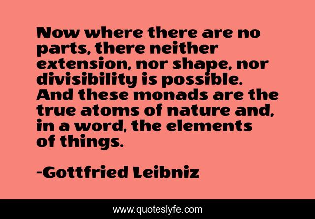 Now where there are no parts, there neither extension, nor shape, nor divisibility is possible. And these monads are the true atoms of nature and, in a word, the elements of things.