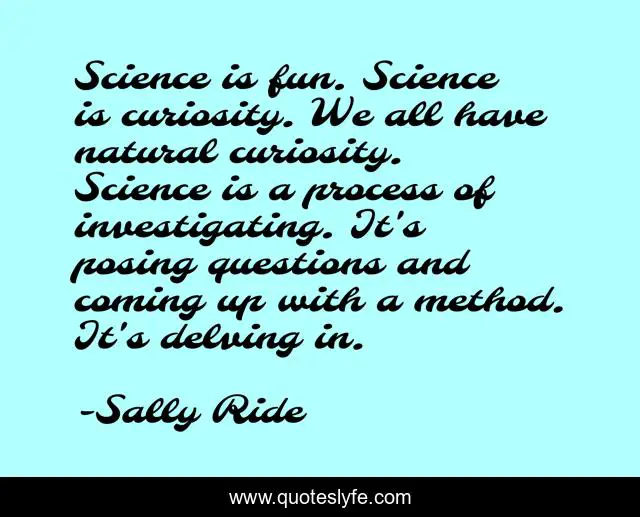 Science is fun. Science is curiosity. We all have natural curiosity. Science is a process of investigating. It's posing questions and coming up with a method. It's delving in.