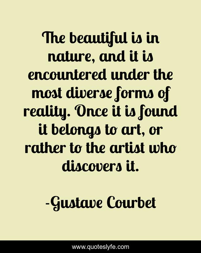 The beautiful is in nature, and it is encountered under the most diverse forms of reality. Once it is found it belongs to art, or rather to the artist who discovers it.