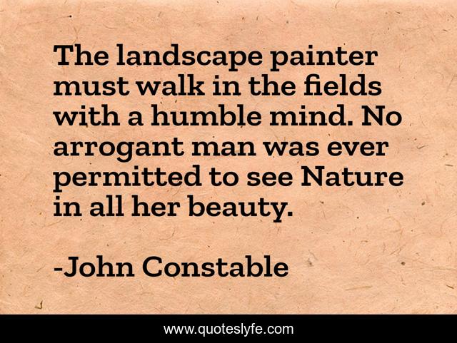 The landscape painter must walk in the fields with a humble mind. No arrogant man was ever permitted to see Nature in all her beauty.