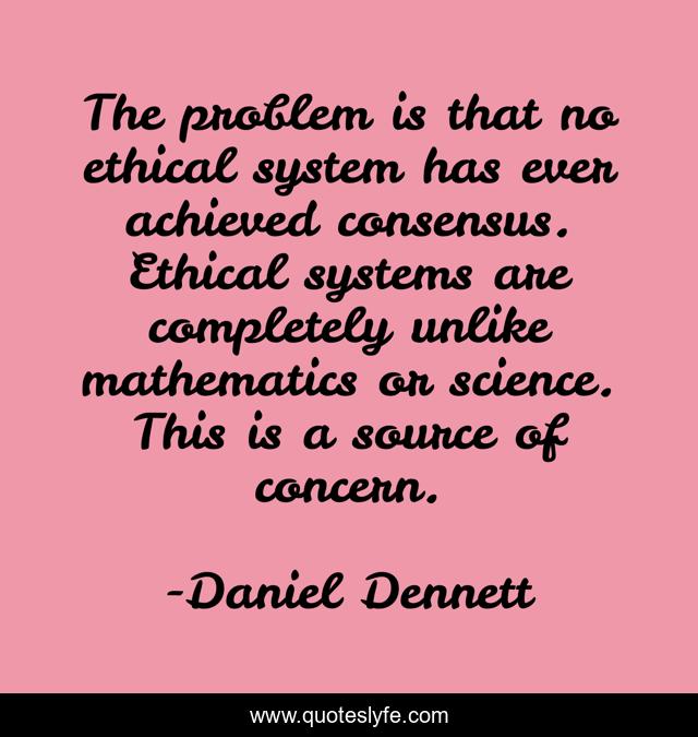 The problem is that no ethical system has ever achieved consensus. Ethical systems are completely unlike mathematics or science. This is a source of concern.
